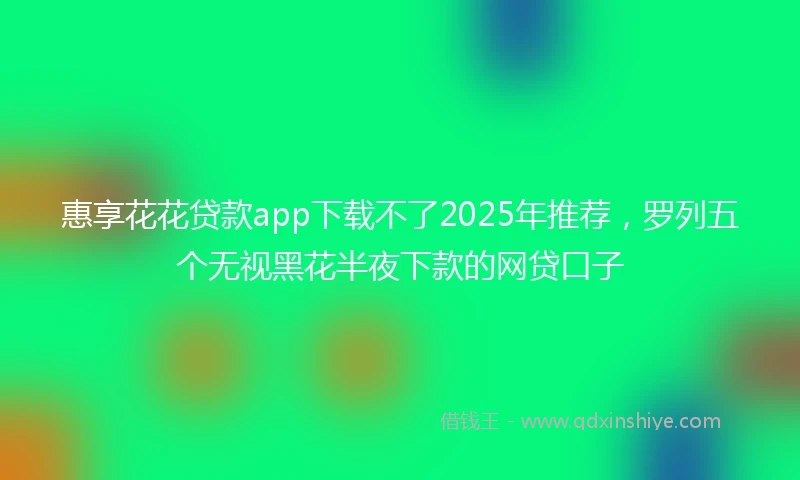 惠享花花贷款app下载不了2025年推荐，罗列五个无视黑花半夜下款的网贷口子
