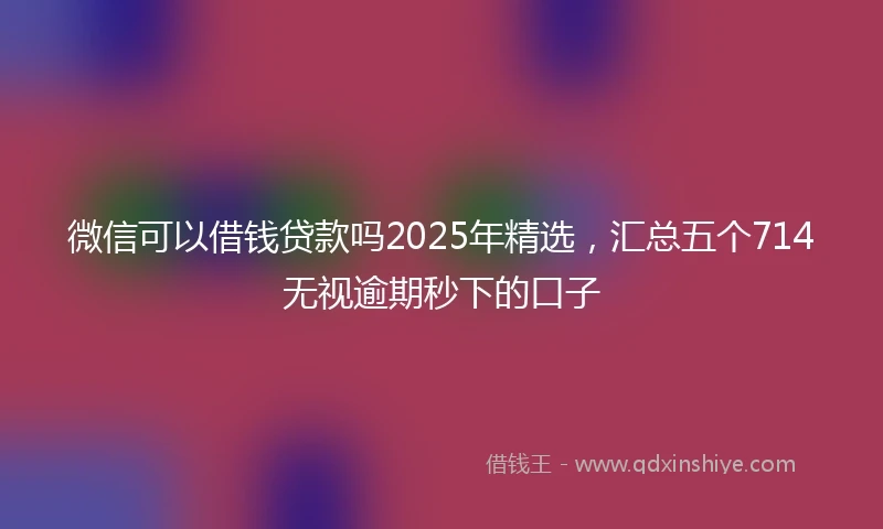 微信可以借钱贷款吗2025年精选，汇总五个714无视逾期秒下的口子