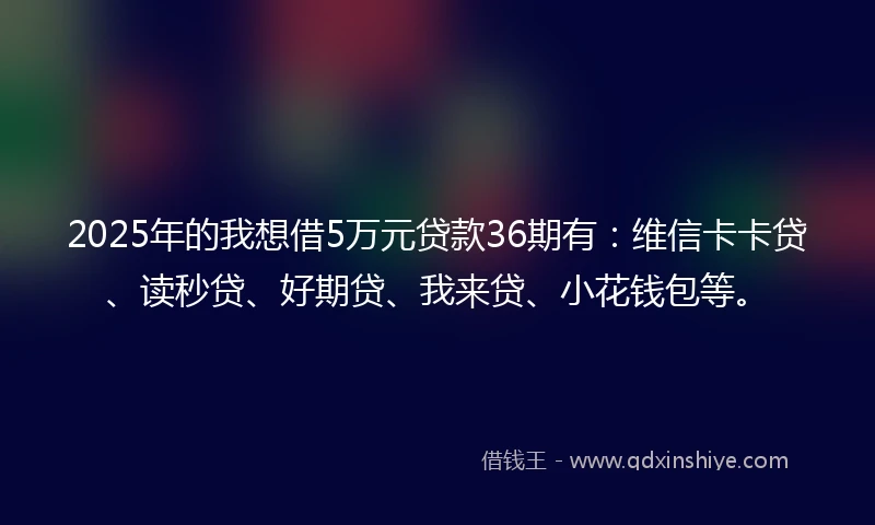 2025年的我想借5万元贷款36期有：维信卡卡贷、读秒贷、好期贷、我来贷、小花钱包等。
