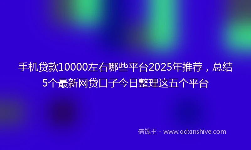 手机贷款10000左右哪些平台2025年推荐，总结5个最新网贷口子今日整理这五个平台