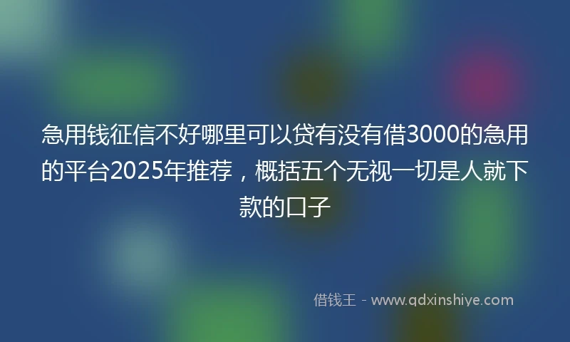 急用钱征信不好哪里可以贷有没有借3000的急用的平台2025年推荐，概括五个无视一切是人就下款的口子