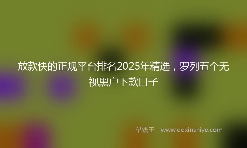 放款快的正规平台排名2025年精选，罗列五个无视黑户下款口子