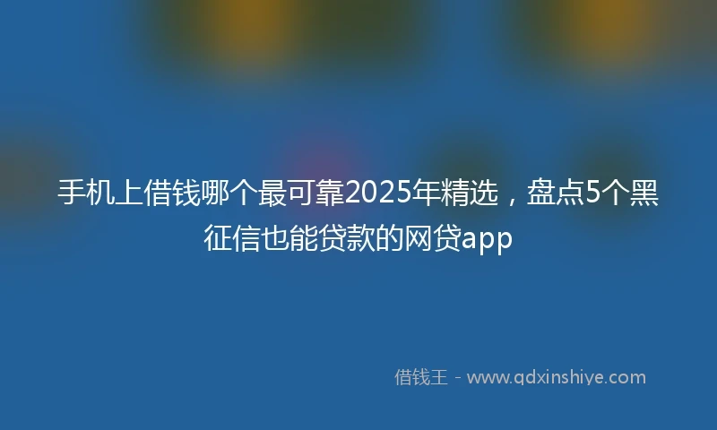 手机上借钱哪个最可靠2025年精选，盘点5个黑征信也能贷款的网贷app