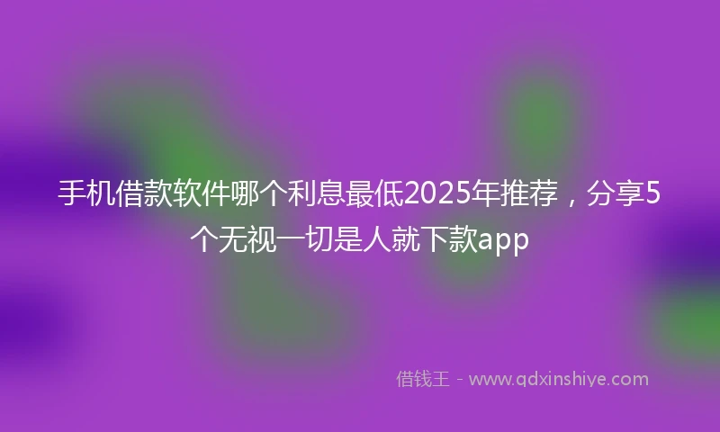 手机借款软件哪个利息最低2025年推荐，分享5个无视一切是人就下款app