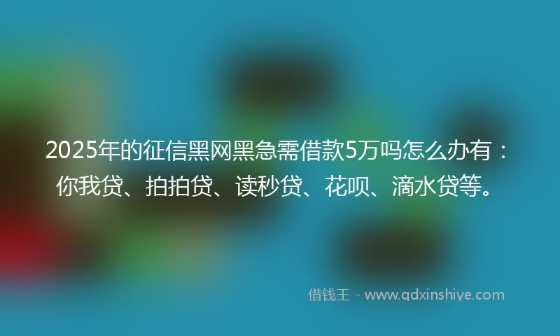 2025年的征信黑网黑急需借款5万吗怎么办有：你我贷、拍拍贷、读秒贷、花呗、滴水贷等。