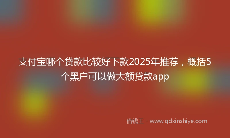 支付宝哪个贷款比较好下款2025年推荐，概括5个黑户可以做大额贷款app