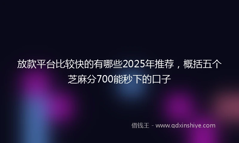 放款平台比较快的有哪些2025年推荐，概括五个芝麻分700能秒下的口子