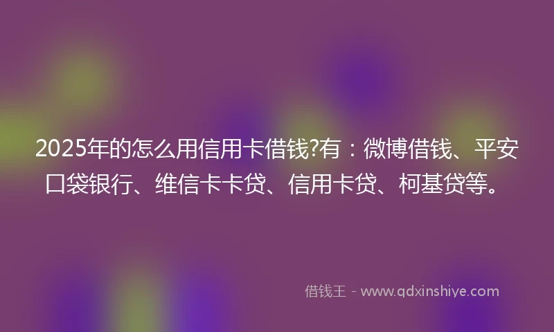 2025年的怎么用信用卡借钱?有：微博借钱、平安口袋银行、维信卡卡贷、信用卡贷、柯基贷等。