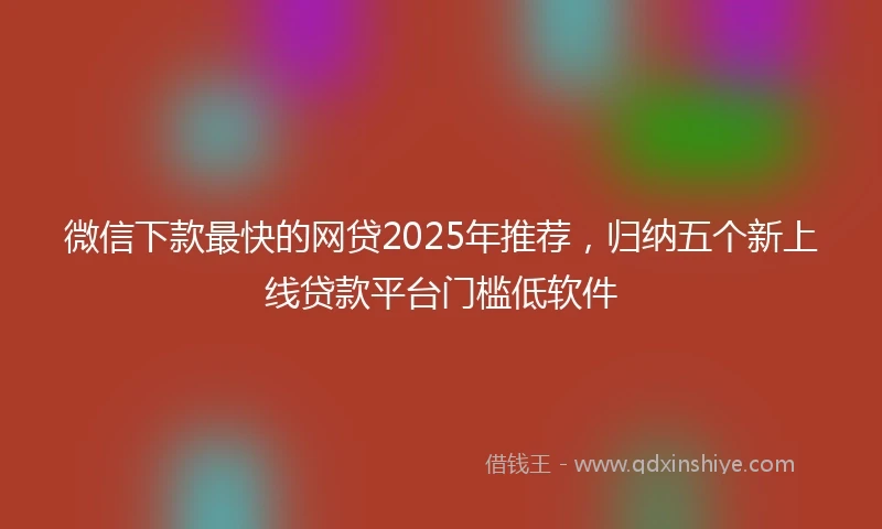 微信下款最快的网贷2025年推荐，归纳五个新上线贷款平台门槛低软件