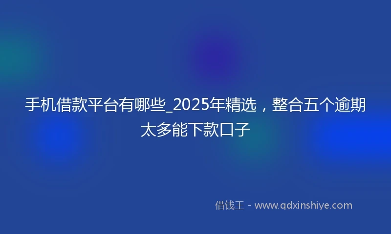手机借款平台有哪些_2025年精选，整合五个逾期太多能下款口子