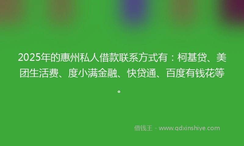 2025年的惠州私人借款联系方式有：柯基贷、美团生活费、度小满金融、快贷通、百度有钱花等。