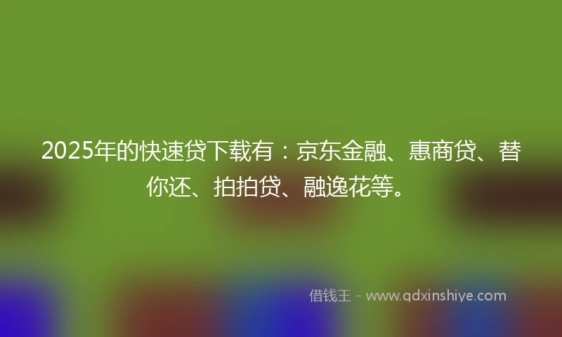 2025年的快速贷下载有：京东金融、惠商贷、替你还、拍拍贷、融逸花等。