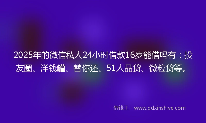 2025年的微信私人24小时借款16岁能借吗有：投友圈、洋钱罐、替你还、51人品贷、微粒贷等。