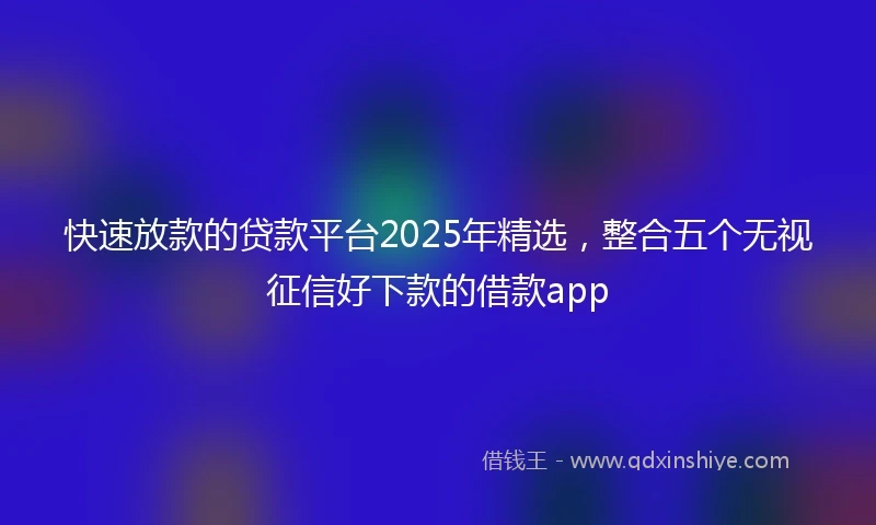 快速放款的贷款平台2025年精选，整合五个无视征信好下款的借款app