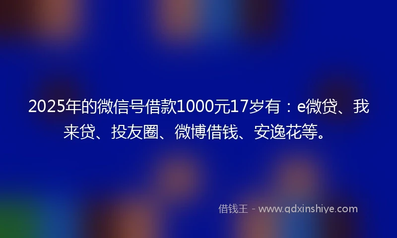 2025年的微信号借款1000元17岁有：e微贷、我来贷、投友圈、微博借钱、安逸花等。