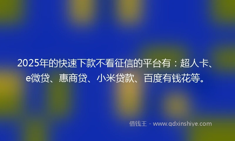 2025年的快速下款不看征信的平台有：超人卡、e微贷、惠商贷、小米贷款、百度有钱花等。