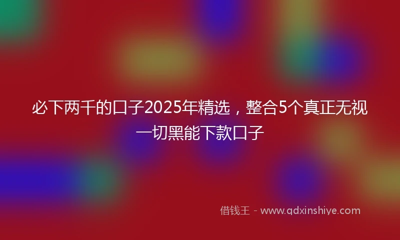 必下两千的口子2025年精选，整合5个真正无视一切黑能下款口子