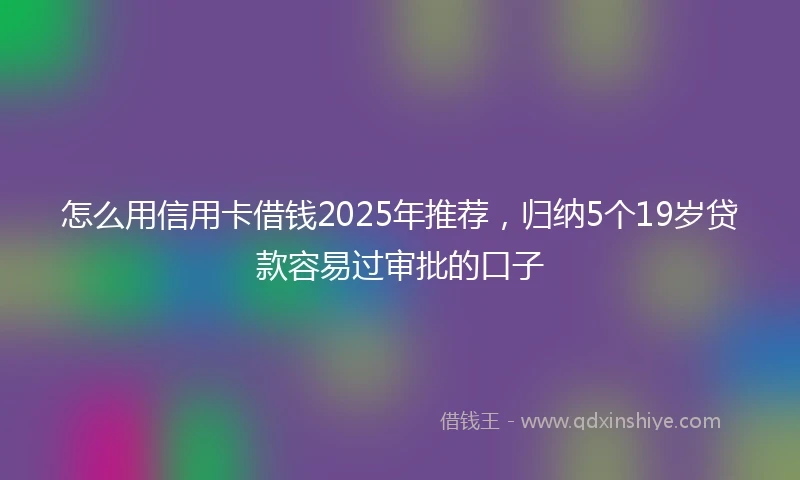 怎么用信用卡借钱2025年推荐，归纳5个19岁贷款容易过审批的口子