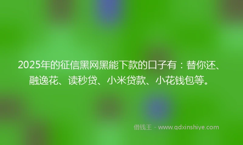 2025年的征信黑网黑能下款的口子有：替你还、融逸花、读秒贷、小米贷款、小花钱包等。