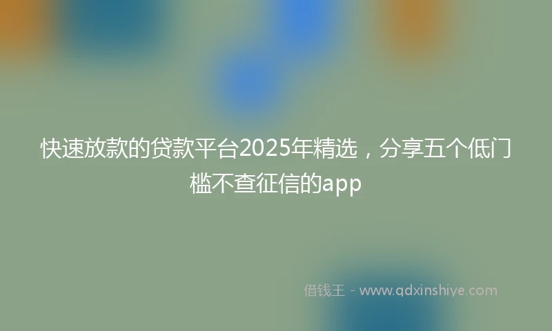 快速放款的贷款平台2025年精选，分享五个低门槛不查征信的app