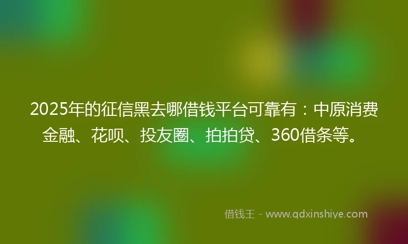 2025年的征信黑去哪借钱平台可靠有：中原消费金融、花呗、投友圈、拍拍贷、360借条等。