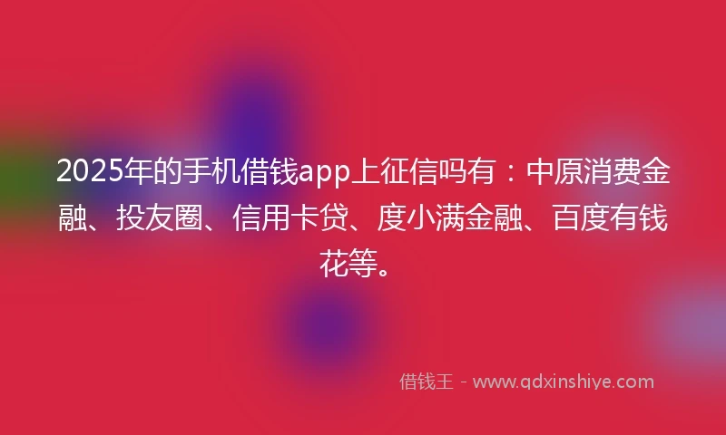 2025年的手机借钱app上征信吗有：中原消费金融、投友圈、信用卡贷、度小满金融、百度有钱花等。