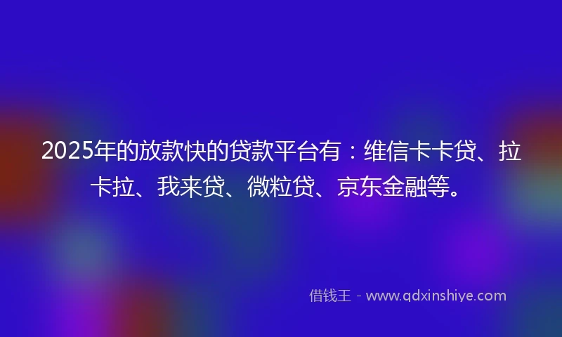 2025年的放款快的贷款平台有：维信卡卡贷、拉卡拉、我来贷、微粒贷、京东金融等。