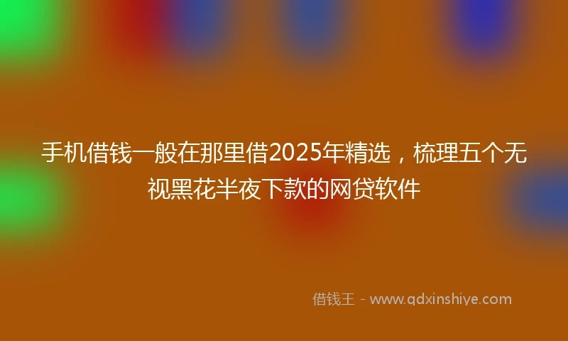 手机借钱一般在那里借2025年精选，梳理五个无视黑花半夜下款的网贷软件