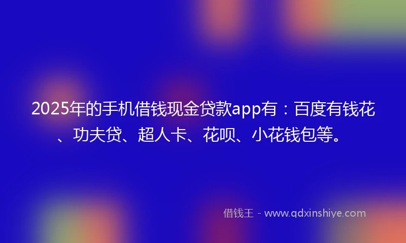 2025年的手机借钱现金贷款app有：百度有钱花、功夫贷、超人卡、花呗、小花钱包等。