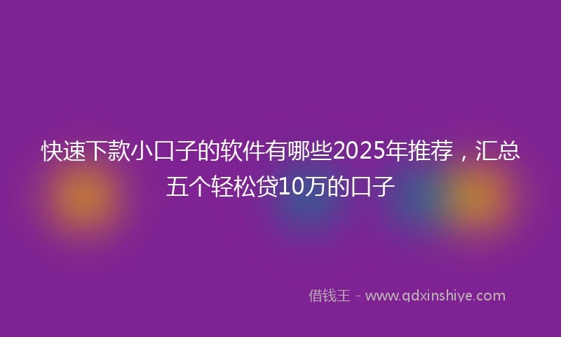 快速下款小口子的软件有哪些2025年推荐，汇总五个轻松贷10万的口子