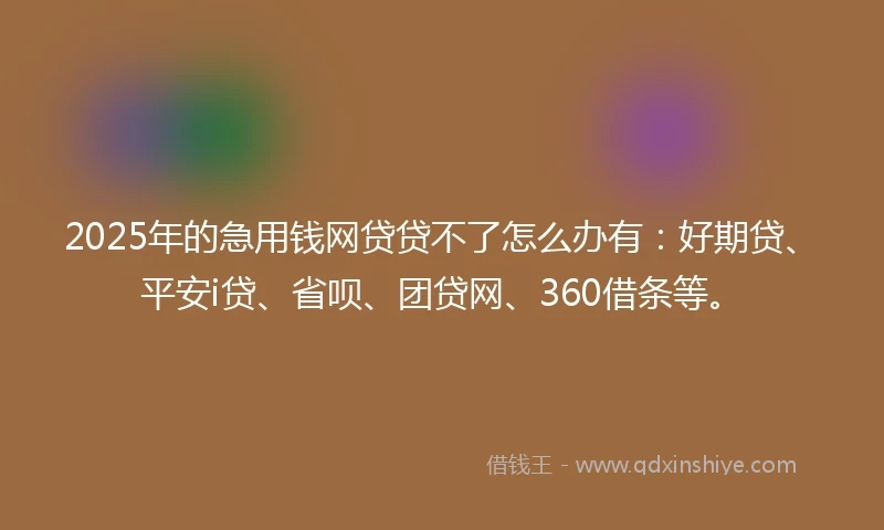 2025年的急用钱网贷贷不了怎么办有：好期贷、平安i贷、省呗、团贷网、360借条等。