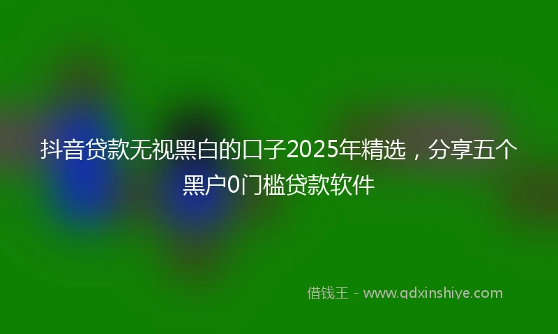 抖音贷款无视黑白的口子2025年精选，分享五个黑户0门槛贷款软件
