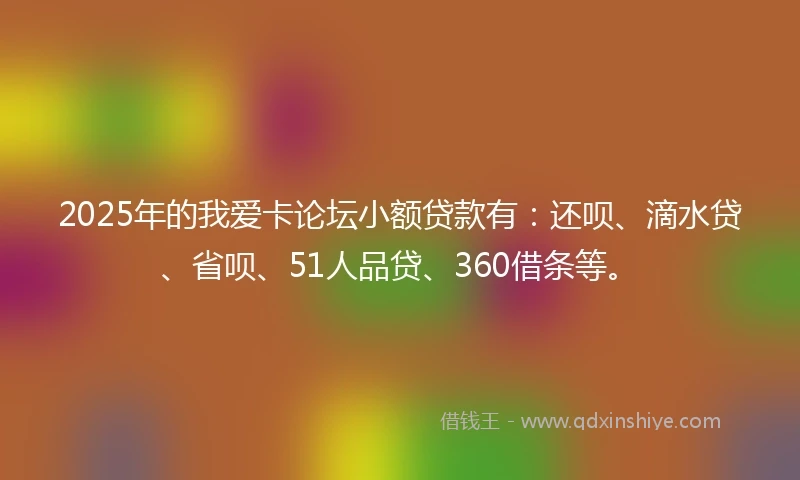 2025年的我爱卡论坛小额贷款有：还呗、滴水贷、省呗、51人品贷、360借条等。