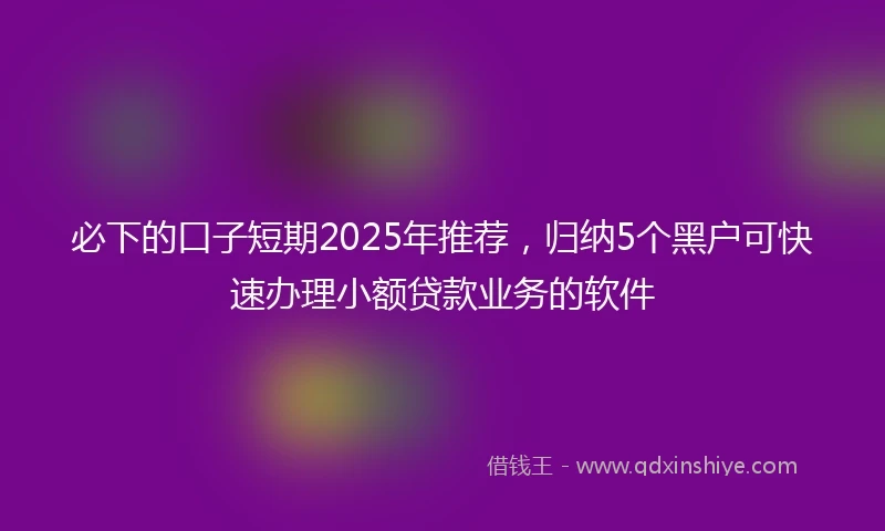 必下的口子短期2025年推荐，归纳5个黑户可快速办理小额贷款业务的软件