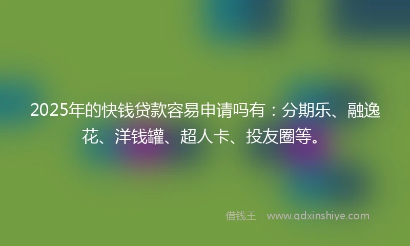 2025年的快钱贷款容易申请吗有：分期乐、融逸花、洋钱罐、超人卡、投友圈等。