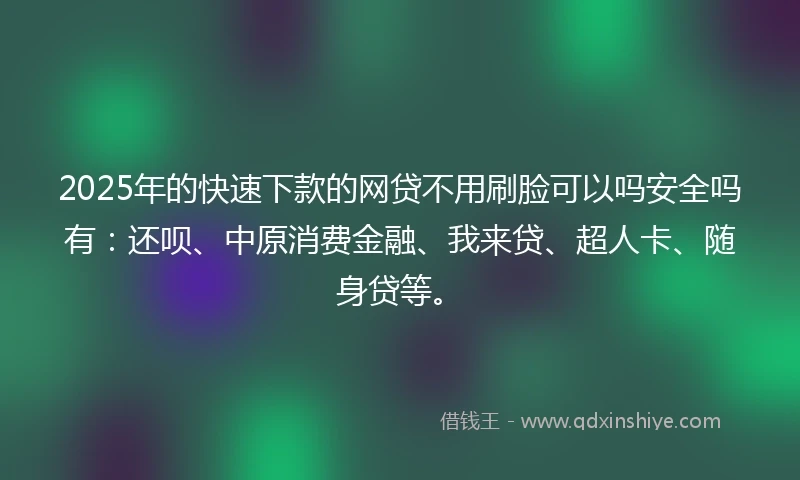 2025年的快速下款的网贷不用刷脸可以吗安全吗有：还呗、中原消费金融、我来贷、超人卡、随身贷等。