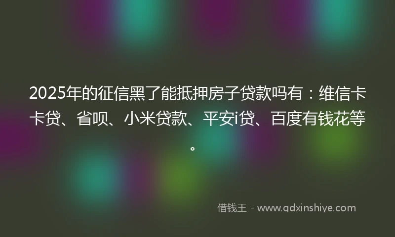 2025年的征信黑了能抵押房子贷款吗有：维信卡卡贷、省呗、小米贷款、平安i贷、百度有钱花等。