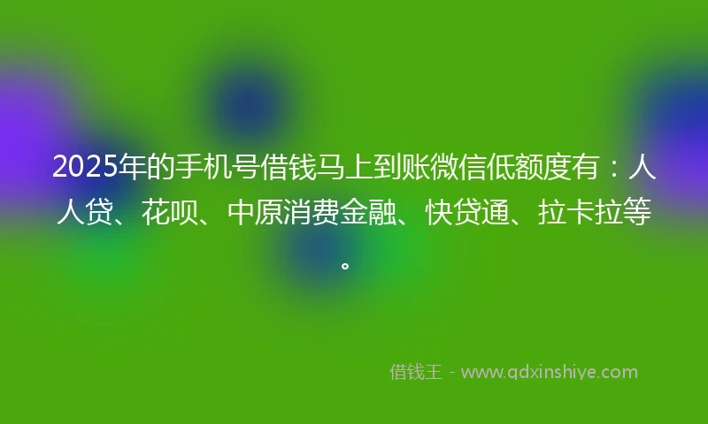 2025年的手机号借钱马上到账微信低额度有：人人贷、花呗、中原消费金融、快贷通、拉卡拉等。
