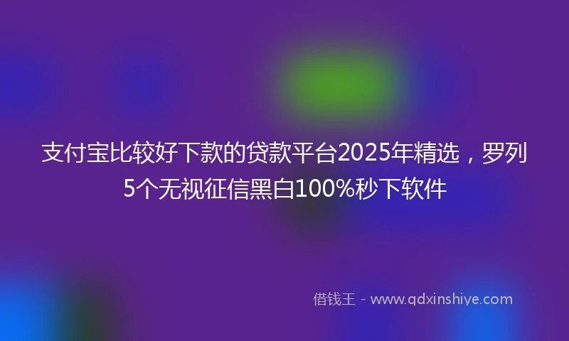支付宝比较好下款的贷款平台2025年精选，罗列5个无视征信黑白100%秒下软件