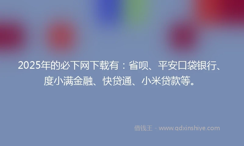 2025年的必下网下载有：省呗、平安口袋银行、度小满金融、快贷通、小米贷款等。