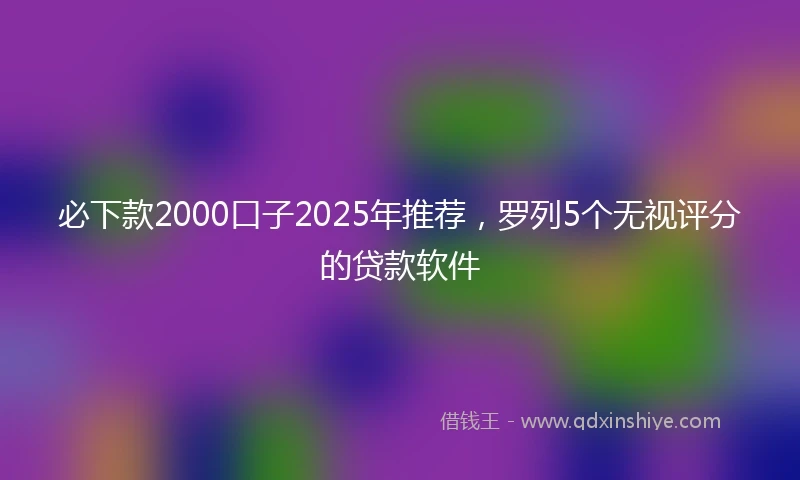 必下款2000口子2025年推荐,罗列5个无视评分的贷款软件