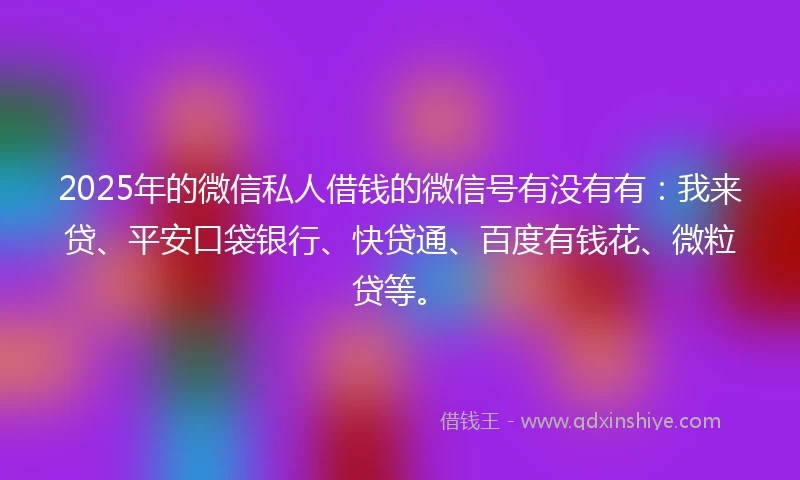 2025年的微信私人借钱的微信号有没有有:我来贷、平安口袋银行、快贷通、百度有钱花、微粒贷等。