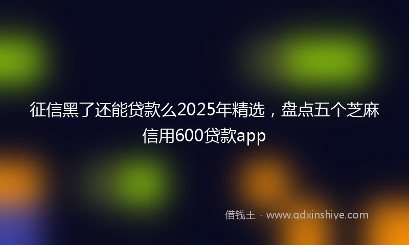 征信黑了还能贷款么2025年精选，盘点五个芝麻信用600贷款app