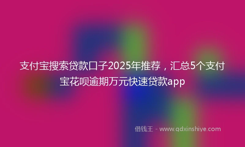 支付宝搜索贷款口子2025年推荐，汇总5个支付宝花呗逾期万元快速贷款app