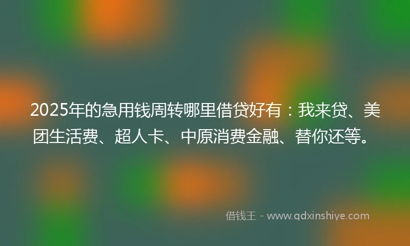 2025年的急用钱周转哪里借贷好有：我来贷、美团生活费、超人卡、中原消费金融、替你还等。