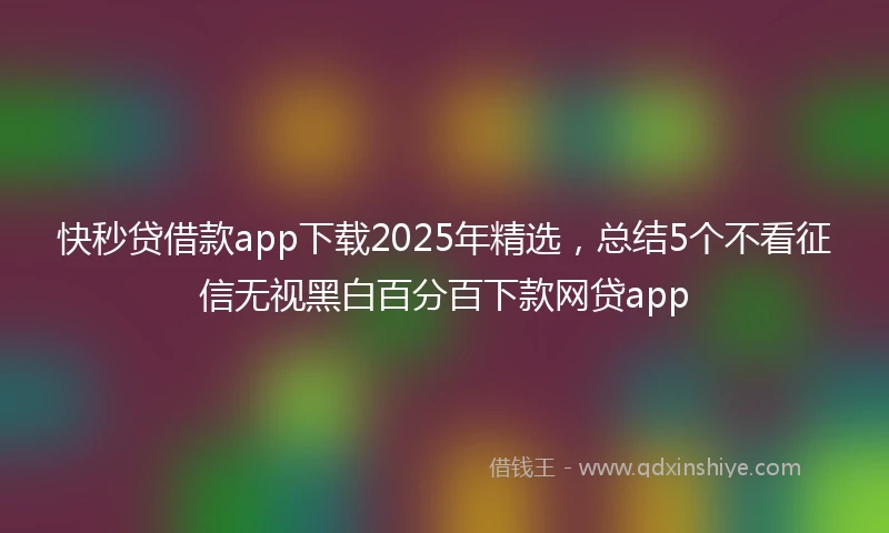 快秒贷借款app下载2025年精选，总结5个不看征信无视黑白百分百下款网贷app