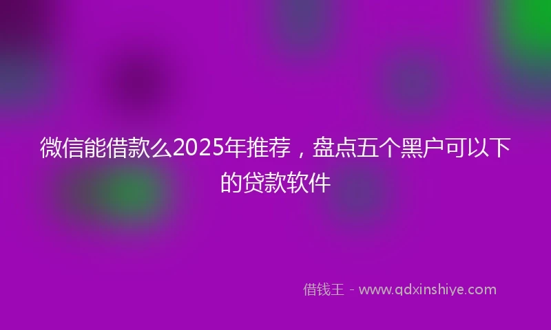 微信能借款么2025年推荐，盘点五个黑户可以下的贷款软件