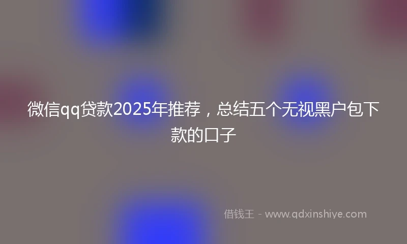 微信qq贷款2025年推荐，总结五个无视黑户包下款的口子