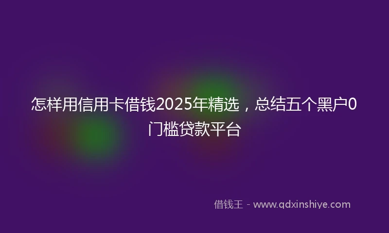 怎样用信用卡借钱2025年精选，总结五个黑户0门槛贷款平台