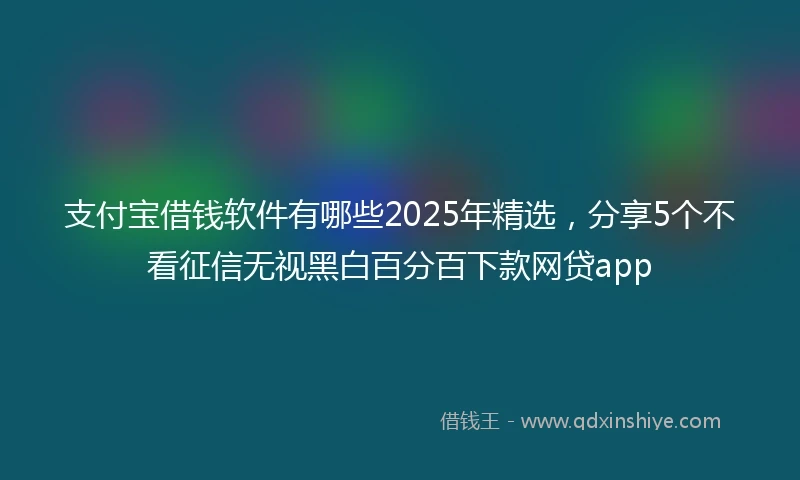 支付宝借钱软件有哪些2025年精选，分享5个不看征信无视黑白百分百下款网贷app